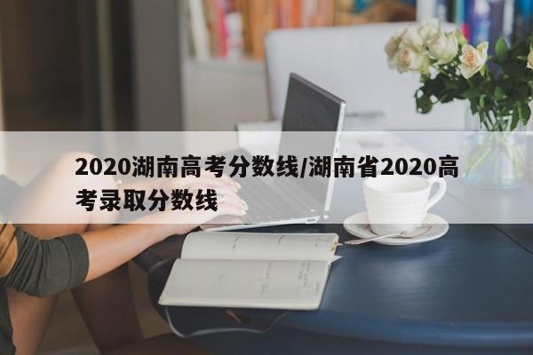 2020湖南高考分数线/湖南省2020高考录取分数线