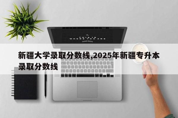 新疆大学录取分数线,2025年新疆专升本录取分数线